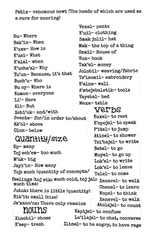 Patix- venomous newt (The heads of which are used as a cure for snoring)  Vexal- pants Kuil- clothing  Bu- Where Bax’in- When Smak jolil- hat Kgoe=Howda Mak- the top of a thing bhuedioh Snail- House of K’alal- when Yuns book Kucha’sl- ¥hy Tak’el- money Yu’un— Because, it’s that JOLODil- weaving/fbric Bush’u- Who ;.s usfloma’lv;]imbmmery o ere is e ::_;__’;hveryme Kmtejebaletik- tools T Hare Vayebal- bed A4 But Mexa- table Xchi’uk~ and/with Verops Sventa- for/in order to/about ~ Kuxel~ torest Ao~ above Kopojel- to speak Olon- below Plitel- to jump Atinel- to shower Quantity/size TEiTEageiits wtbs B Ay Batel- to go Toj ech’en~ too much o i Raks g Lok’el- to write deyiinr Powmany Lok’el~ to Leave  Toj: much (quantity of concepts/ oo to cone feelings (toj siks much cold, o] Jali Xanavel- to walk  much time) ehatad Jutuk: there is Little (quantity) ﬁep:b Kb  Bik’it: small (size) s Ja’xano’ox: There only remains  Atolajel- to count nouns KapiJel- to confuse Xinobil- shoes Lo’ilajel- to chat, converse Kaep- trash Tiinel- to be angry, to have rage 